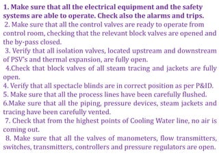 1. Make sure that all the electrical equipment and the safety
systems are able to operate. Check also the alarms and trips.
2. Make sure that all the control valves are ready to operate from
control room, checking that the relevant block valves are opened and
the by-pass closed.
3. Verify that all isolation valves, located upstream and downstream
of PSV’s and thermal expansion, are fully open.
4.Check that block valves of all steam tracing and jackets are fully
open.
4. Verify that all spectacle blinds are in correct position as per P&ID.
5. Make sure that all the process lines have been carefully flushed.
6.Make sure that all the piping, pressure devices, steam jackets and
tracing have been carefully vented.
7. Check that from the highest points of Cooling Water line, no air is
coming out.
8. Make sure that all the valves of manometers, flow transmitters,
switches, transmitters, controllers and pressure regulators are open.
 