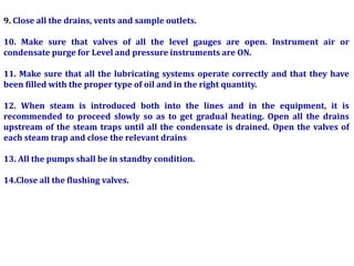 9. Close all the drains, vents and sample outlets.
10. Make sure that valves of all the level gauges are open. Instrument air or
condensate purge for Level and pressure instruments are ON.
11. Make sure that all the lubricating systems operate correctly and that they have
been filled with the proper type of oil and in the right quantity.
12. When steam is introduced both into the lines and in the equipment, it is
recommended to proceed slowly so as to get gradual heating. Open all the drains
upstream of the steam traps until all the condensate is drained. Open the valves of
each steam trap and close the relevant drains
13. All the pumps shall be in standby condition.
14.Close all the flushing valves.
 