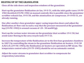 HEATING UP OF THE GRANULATOR
Close all the side doors and inspection windows of the granulator.
Start-up the granulator fluidization air fan, 19-U-51, with the inlet guide vanes 19-PV-
1902 throttled (19-PIC-1902 on manual control); this is possible since the granulator
scrubber exhaust fan, 19-U-50, and the atomization air compressor, 19-19-K-51, are
already running.
One after another close granulator upper casing inspection doors and adjust the
fluidization air flow-rate in such a way that the pressure measured at the granulator
top (19-PIC-1902) is around vacuum of -20 - 50 mmWC(g).
Start-up the various water streams on the granulator dust scrubber 19-C-50, but
avoid water flowing to the urea recycle tank 19-T-53.
Increase the temperature of the fluidization air to the first four granulator chambers
to 100°C by controlling the steam to the granulator fluidization air heaters, 19-E-50
A/B/C/D, (19-TIC-1905); the fluidization air heaters are operated on MP steam. The
temperature control valve (19-TV-1905) should be set on automatic control.
Adjust the water streams to granulator dust scrubber to compensate for
evaporation/saturation.
 