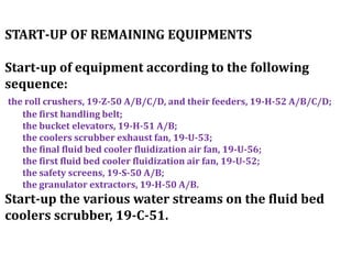START-UP OF REMAINING EQUIPMENTS
Start-up of equipment according to the following
sequence:
the roll crushers, 19-Z-50 A/B/C/D, and their feeders, 19-H-52 A/B/C/D;
the first handling belt;
the bucket elevators, 19-H-51 A/B;
the coolers scrubber exhaust fan, 19-U-53;
the final fluid bed cooler fluidization air fan, 19-U-56;
the first fluid bed cooler fluidization air fan, 19-U-52;
the safety screens, 19-S-50 A/B;
the granulator extractors, 19-H-50 A/B.
Start-up the various water streams on the fluid bed
coolers scrubber, 19-C-51.
 