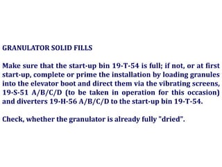 GRANULATOR SOLID FILLS
Make sure that the start-up bin 19-T-54 is full; if not, or at first
start-up, complete or prime the installation by loading granules
into the elevator boot and direct them via the vibrating screens,
19-S-51 A/B/C/D (to be taken in operation for this occasion)
and diverters 19-H-56 A/B/C/D to the start-up bin 19-T-54.
Check, whether the granulator is already fully "dried".
 