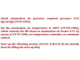 Check atomization air pressure; required pressure: 0.15
kg/cm2(g) (19-PI-1903).
Set the atomization air temperature at 100°C (19-TIC-1906),
which controls the MS steam to atomization air heater E-51 by
means of 19-TV-1906; set temperature controller on automatic
control.
Start up the vibrating screens 19-S-51 A/B/C/D (if not already
done for filling the start-up bin).
 