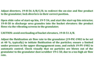 Adjust diverters, 19-H-56 A/B/C/D, to redirect the on-size and fine product
to the granulator; lock diverters in their correct position.
Open slide valve of start-up bin, 19-T-54, and start the start-up bin extractor,
19-H-58 to discharge urea granules into the bucket elevators: the product
flows via the vibrating screens to the granulator;
CAUTION: avoid overloading of bucket elevators, 19-H-51 A/B.
Adjust the fluidization air flow rate to the granulator (19-PIC-1902 to be set
at 40 %, typically) to initiate fluidization of the particles; ensure a limited
under pressure in the upper disengagement zone, and switch 19-PV-1902 to
automatic control. Check visually that no particles are blown out of the
granulator to the granulator dust scrubber 19-C-50, due to a too high air flow
rate.
 