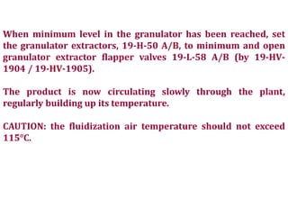 When minimum level in the granulator has been reached, set
the granulator extractors, 19-H-50 A/B, to minimum and open
granulator extractor flapper valves 19-L-58 A/B (by 19-HV-
1904 / 19-HV-1905).
The product is now circulating slowly through the plant,
regularly building up its temperature.
CAUTION: the fluidization air temperature should not exceed
115°C.
 