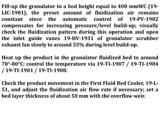Fill-up the granulator to a bed height equal to 400 mmWC (19-
LIC-1901), the preset amount of fluidization air remains
constant since the automatic control of 19-PV-1902
compensates for increasing pressure/level build-up; visually
check the fluidization pattern during this operation and open
the inlet guide vanes 19-HV-1931 of granulator scrubber
exhaust fan slowly to around 55% during level build-up.
Heat up the product in the granulator fluidized bed to around
70°-80°C: control the temperature via 19-TI-1907 / 19-TI-1904
/ 19-TI-1901 / 19-TI-1908.
Check the product movement in the First Fluid Bed Cooler, 19-L-
51, and adjust the fluidization air flow rate if necessary; set a
bed layer thickness of about 50 mm with the overflow weir.
 