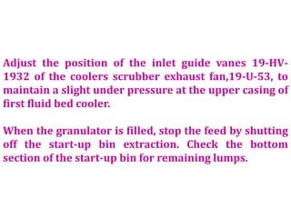 Adjust the position of the inlet guide vanes 19-HV-
1932 of the coolers scrubber exhaust fan,19-U-53, to
maintain a slight under pressure at the upper casing of
first fluid bed cooler.
When the granulator is filled, stop the feed by shutting
off the start-up bin extraction. Check the bottom
section of the start-up bin for remaining lumps.
 