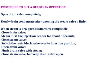 PROCEDURE TO PUT A HEADER IN OPERATION
Open drain valve completely;
Slowly drain condensate after opening the steam valve a little;
When steam is dry, open steam valve completely;
Close drain valve;
Steam flush the injection header for about 5 seconds;
Close steam valve;
Switch the main block valve over to injection position;
Open drain valve;
Flush drain valve with steam;
Close steam valve, but keep drain valve open
 