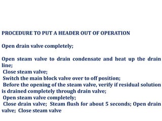 PROCEDURE TO PUT A HEADER OUT OF OPERATION
Open drain valve completely;
Open steam valve to drain condensate and heat up the drain
line;
Close steam valve;
Switch the main block valve over to off position;
Before the opening of the steam valve, verify if residual solution
is drained completely through drain valve;
Open steam valve completely;
Close drain valve; Steam flush for about 5 seconds; Open drain
valve; Close steam valve
 