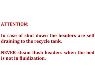 ATTENTION:
In case of shut down the headers are self
draining to the recycle tank.
NEVER steam flush headers when the bed
is not in fluidization.
 
