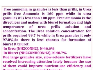Free ammonia in granules is less than prills, in Urea
prills free Ammonia is 160 ppm while in urea
granules it is less than 100 ppm. Free ammonia is the
direct loss and makes with biuret formation and high
temperature of urea prills solution and
concentration. The Urea solution concentration for
prills required 99.7 % while in Urea granules it only
97.0%.So there is less chances for formation of
biuret & triuret.
In Urea (NH2CONH2), N-46.6%
In Biuret (NH2CONHCONH2), N-40.7%
Due large granules size, slow-release fertilizers have
received increasing attention lately because the use
of them could improve nutrient-use efficiency and
 