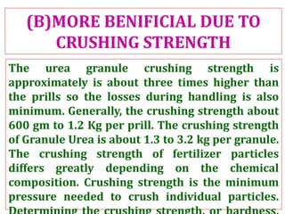(B)MORE BENIFICIAL DUE TO
CRUSHING STRENGTH
The urea granule crushing strength is
approximately is about three times higher than
the prills so the losses during handling is also
minimum. Generally, the crushing strength about
600 gm to 1.2 Kg per prill. The crushing strength
of Granule Urea is about 1.3 to 3.2 kg per granule.
The crushing strength of fertilizer particles
differs greatly depending on the chemical
composition. Crushing strength is the minimum
pressure needed to crush individual particles.
 
