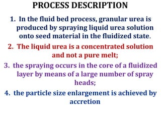 PROCESS DESCRIPTION
1. In the fluid bed process, granular urea is
produced by spraying liquid urea solution
onto seed material in the fluidized state.
2. The liquid urea is a concentrated solution
and not a pure melt;
3. the spraying occurs in the core of a fluidized
layer by means of a large number of spray
heads;
4. the particle size enlargement is achieved by
accretion
 