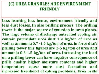(C) UREA GRANULES ARE ENVIRONMENT
FRIENDLY
Less leaching loss hence, environment friendly and
less dust losses. In also prilling process. The prilling
tower is the major source of emission in urea plants.
The large volume of discharge untreated cooling air
contain particulate urea dust 1-2 kg/ton of urea as
well as ammonia 0.7 -1.0 kg/ton of urea. In force draft
prilling tower this figures are 2-5 kg/ton of urea and
ammonia 0.8-1.5 kg/ton of urea. Increasing the load
on a prilling tower can have negative consequence of
prills quality. higher moisture contents and higher
temperature cause more dust formation and
increased likelihood of caking problems. Urea prills
 