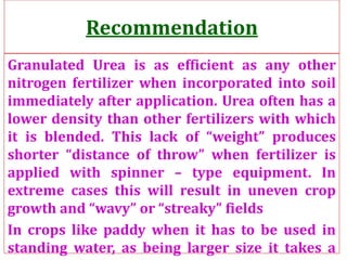 Recommendation
Granulated Urea is as efficient as any other
nitrogen fertilizer when incorporated into soil
immediately after application. Urea often has a
lower density than other fertilizers with which
it is blended. This lack of “weight” produces
shorter “distance of throw” when fertilizer is
applied with spinner – type equipment. In
extreme cases this will result in uneven crop
growth and “wavy” or “streaky” fields
In crops like paddy when it has to be used in
standing water, as being larger size it takes a
 
