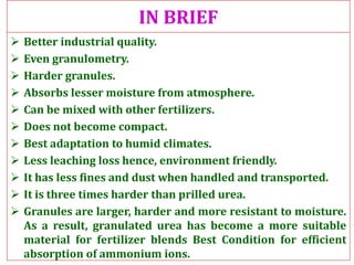 IN BRIEF
 Better industrial quality.
 Even granulometry.
 Harder granules.
 Absorbs lesser moisture from atmosphere.
 Can be mixed with other fertilizers.
 Does not become compact.
 Best adaptation to humid climates.
 Less leaching loss hence, environment friendly.
 It has less fines and dust when handled and transported.
 It is three times harder than prilled urea.
 Granules are larger, harder and more resistant to moisture.
As a result, granulated urea has become a more suitable
material for fertilizer blends Best Condition for efficient
absorption of ammonium ions.
 