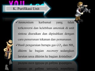 Ammonium karbamat yang tidak
terkonversi dan kelebihan amoniak di unit
sintesa diuraikan dan dipisahkan dengan
cara penurunan tekanan dan pemanasan.
Hasil penguraian berupa gas CO2 dan NH3
dikirm ke bagian recovery sedangkan
larutan urea dikirim ke bagian kristaliser.
K. Purifikasi Unit
 
