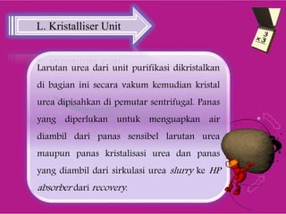 Larutan urea dari unit purifikasi dikristalkan
di bagian ini secara vakum kemudian kristal
urea dipisahkan di pemutar sentrifugal. Panas
yang diperlukan untuk menguapkan air
diambil dari panas sensibel larutan urea
maupun panas kristalisasi urea dan panas
yang diambil dari sirkulasi urea slurry ke HP
absorber dari recovery.
L. Kristalliser Unit
 
