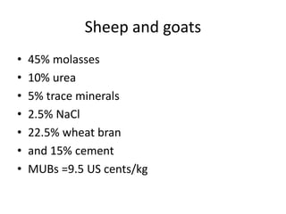 Sheep and goats
• 45% molasses
• 10% urea
• 5% trace minerals
• 2.5% NaCl
• 22.5% wheat bran
• and 15% cement
• MUBs =9.5 US cents/kg
 