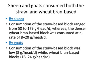 Sheep and goats consumed both the
straw- and wheat bran-based
• By sheep
• Consumption of the straw-based block ranged
from 50 to 179 g/head/d, whereas, the denser
wheat bran-based block was consumed at a
rate of 8–20 g/head/d.
• By goats
• Consumption of the straw-based block was
low (8 g/head/d) while, wheat bran-based
blocks (16–24 g/head/d).
 