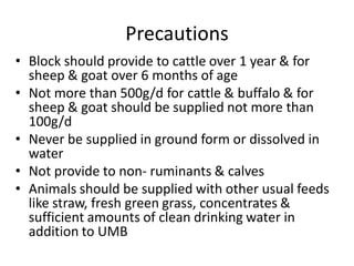 Precautions
• Block should provide to cattle over 1 year & for
sheep & goat over 6 months of age
• Not more than 500g/d for cattle & buffalo & for
sheep & goat should be supplied not more than
100g/d
• Never be supplied in ground form or dissolved in
water
• Not provide to non- ruminants & calves
• Animals should be supplied with other usual feeds
like straw, fresh green grass, concentrates &
sufficient amounts of clean drinking water in
addition to UMB
 