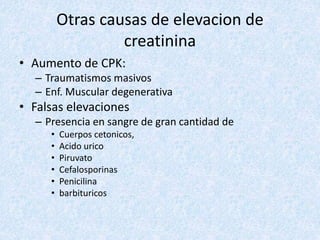 Otras causas de elevacion de
creatinina
• Aumento de CPK:
– Traumatismos masivos
– Enf. Muscular degenerativa
• Falsas elevaciones
– Presencia en sangre de gran cantidad de
• Cuerpos cetonicos,
• Acido urico
• Piruvato
• Cefalosporinas
• Penicilina
• barbituricos
 