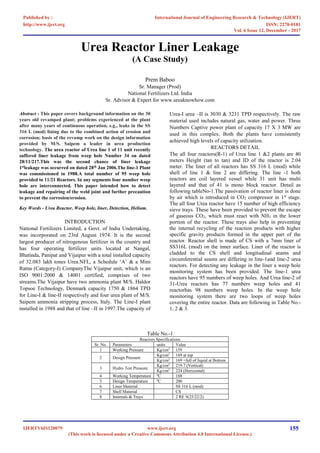 Urea Reactor Liner Leakage
(A Case Study)
Prem Baboo
Sr. Manager (Prod)
National Fertilizers Ltd. India
Sr. Advisor & Expert for www.ureaknowhow.com
Abstract - This paper covers background information on the 30
years old revamped plant; problems experienced at the plant
after many years of continuous operation, e.g., leaks in the SS
316 L (mod) lining due to the combined action of erosion and
corrosion; basis of the revamp work on the design information
provided by M/S. Saipem a leader in urea production
technology. The urea reactor of Urea line 1 of 11 unit recently
suffered liner leakage from weep hole Number 34 on dated
28/11/217.This was the second chance of liner leakage
1st
leakage was occurred on dated 28th
Jan 2006.The line-1 Plant
was commissioned in 1988.A total number of 95 weep hole
provided in 11/21 Reactors. In any segments four number weep
hole are interconnected. This paper intended how to detect
leakage and repairing of the weld joint and further precaution
to prevent the corrosion/erosion.
Key Words - Urea Reactor, Weep hole, liner, Detection, Helium.
INTRODUCTION
National Fertilizers Limited, a Govt. of India Undertaking,
was incorporated on 23rd August 1974. It is the second
largest producer of nitrogenous fertilizer in the country and
has four operating fertilizer units located at Nangal,
Bhatinda, Panipat and Vijaipur with a total installed capacity
of 32.083 lakh tones Urea.NFL, a Schedule ‘A’ & a Mini
Ratna (Category-I) CompanyThe Vijaipur unit, which is an
ISO 9001:2000 & 14001 certified, comprises of two
streams.The Vijaipur have two ammonia plant M/S. Haldor
Topsoe Technology, Denmark capacity 1750 & 1864 TPD
for Line-I & line-II respectively and four urea plant of M/S.
Saipem ammonia stripping process, Italy. The Line-I plant
installed in 1988 and that of line –II in 1997.The capacity of
Urea-I urea –II is 3030 & 3231 TPD respectively. The raw
material used includes natural gas, water and power. Three
Numbers Captive power plant of capacity 17 X 3 MW are
used in this complex. Both the plants have consistently
achieved high levels of capacity utilization.
REACTORS DETAIL
The all four reactors(R-1) of Urea line 1 &2 plants are 40
meters Height (tan to tan) and ID of the reactor is 2.04
meter. The liner of all reactors has SS 316 L (mod) while
shell of line 1 & line 2 are differing. The line -1 both
reactors are coil layered vessel while 31 unit has multi
layered and that of 41 is mono block reactor. Detail as
following tableNo-1.The passivation of reactor liner is done
by air which is introduced in CO2 compressor in 1st
stage.
The all four Urea reactor have 15 number of high efficiency
sieve trays. These have been provided to prevent the escape
of gaseous CO2, which must react with NH3 in the lower
portion of the reactor. These trays also help in preventing
the internal recycling of the reaction products with higher
specific gravity products formed in the upper part of the
reactor. Reactor shell is made of CS with a 7mm liner of
SS316L (mod) on the inner surface. Liner of the reactor is
cladded to the CS shell and longitudinal seams and
circumferential seams are differing in line-1and line-2 urea
reactors. For detecting any leakage in the liner a weep hole
monitoring system has been provided. The line-1 urea
reactors have 95 numbers of weep holes. And Urea line-2 of
31-Urea reactors has 77 numbers weep holes and 41
reactorhas 98 numbers weep holes. In the weep hole
monitoring system there are two loops of weep holes
covering the entire reactor. Data are following in Table No.-
1, 2 & 3.
Table No.-1
Reactors Specifications
Sr. No. Parameters units Value
1 Working Pressure Kg/cm2
159
2 Design Pressure
Kg/cm2
169 at top
Kg/cm2
169 +full of liquid at Bottom
3 Hydro Test Pressure
Kg/cm2
219.7 (Vertical)
Kg/cm2
224 (Horizontal)
4 Working Temperature 0
C 188
5 Design Temperature 0
C 200
6 Liner Material SS 316 L (mod)
7 Shell Material CS
8 Internals & Trays 2 RE 9(25/22/2)
International Journal of Engineering Research & Technology (IJERT)
ISSN: 2278-0181http://www.ijert.org
IJERTV6IS120079
Published by :
www.ijert.org
(This work is licensed under a Creative Commons Attribution 4.0 International License.)
Vol. 6 Issue 12, December - 2017
155
 