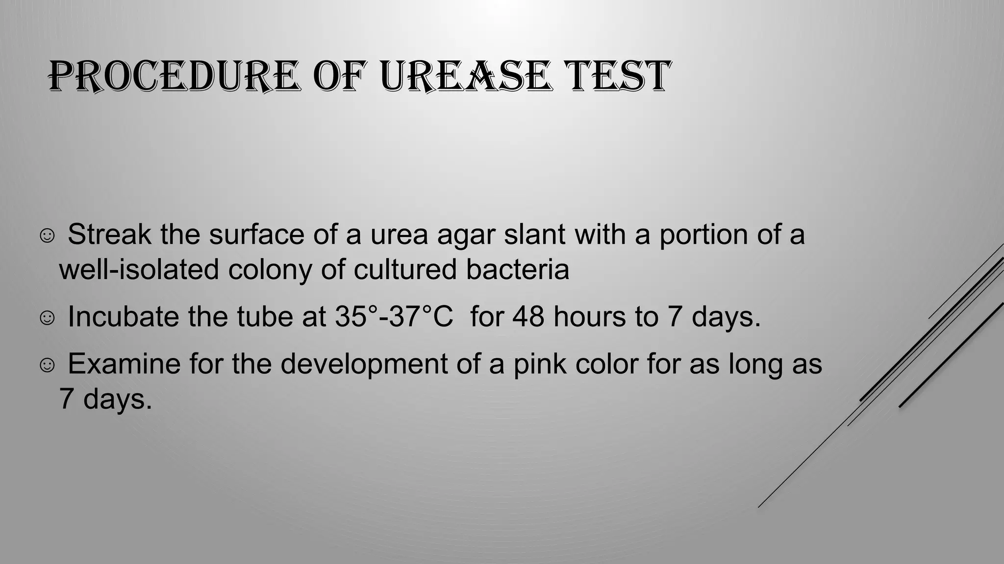 PROCEDURE OF UREASE TEST
☺ Streak the surface of a urea agar slant with a portion of a
well-isolated colony of cultured bacteria
☺ Incubate the tube at 35°-37°C for 48 hours to 7 days.
☺ Examine for the development of a pink color for as long as
7 days.