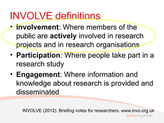 INVOLVE definitions
• Involvement: Where members of the
public are actively involved in research
projects and in research organisations
• Participation: Where people take part in a
research study
• Engagement: Where information and
knowledge about research is provided and
disseminated
INVOLVE (2012). Briefing notes for researchers. www.invo.org.uk
 