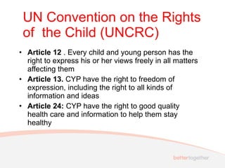 • Article 12 . Every child and young person has the
right to express his or her views freely in all matters
affecting them
• Article 13. CYP have the right to freedom of
expression, including the right to all kinds of
information and ideas
• Article 24: CYP have the right to good quality
health care and information to help them stay
healthy
UN Convention on the Rights
of the Child (UNCRC)
 