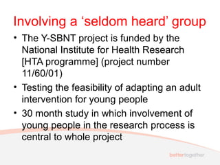 Involving a ‘seldom heard’ group
• The Y-SBNT project is funded by the
National Institute for Health Research
[HTA programme] (project number
11/60/01)
• Testing the feasibility of adapting an adult
intervention for young people
• 30 month study in which involvement of
young people in the research process is
central to whole project
 