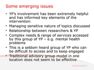 Some emerging issues
• YP’s involvement has been extremely helpful
and has informed key elements of the
intervention
• Managing sensitive nature of topics discussed
• Relationship between researchers & YP
• Complex needs & range of services accessed
by this group of YP – e.g. mental health
problems
• This is a seldom heard group of YP who can
be difficult to access and to keep engaged
• Traditional advisory group model in one
location does not seem to be effective
 