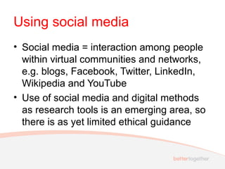 Using social media
• Social media = interaction among people
within virtual communities and networks,
e.g. blogs, Facebook, Twitter, LinkedIn,
Wikipedia and YouTube
• Use of social media and digital methods
as research tools is an emerging area, so
there is as yet limited ethical guidance
 
