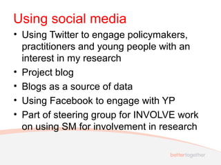 Using social media
• Using Twitter to engage policymakers,
practitioners and young people with an
interest in my research
• Project blog
• Blogs as a source of data
• Using Facebook to engage with YP
• Part of steering group for INVOLVE work
on using SM for involvement in research
 