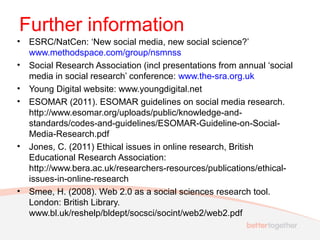 Further information
• ESRC/NatCen: ‘New social media, new social science?’
www.methodspace.com/group/nsmnss
• Social Research Association (incl presentations from annual ‘social
media in social research’ conference: www.the-sra.org.uk
• Young Digital website: www.youngdigital.net
• ESOMAR (2011). ESOMAR guidelines on social media research.
http://www.esomar.org/uploads/public/knowledge-and-
standards/codes-and-guidelines/ESOMAR-Guideline-on-Social-
Media-Research.pdf
• Jones, C. (2011) Ethical issues in online research, British
Educational Research Association:
http://www.bera.ac.uk/researchers-resources/publications/ethical-
issues-in-online-research
• Smee, H. (2008). Web 2.0 as a social sciences research tool.
London: British Library.
www.bl.uk/reshelp/bldept/socsci/socint/web2/web2.pdf
 