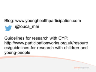 Blog: www.younghealthparticipation.com
@louca_mai
Guidelines for research with CYP:
http://www.participationworks.org.uk/resourc
es/guidelines-for-research-with-children-and-
young-people
 