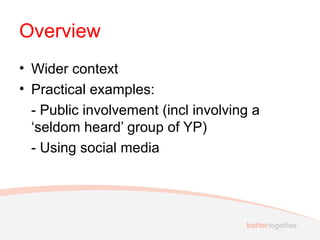 Overview
• Wider context
• Practical examples:
- Public involvement (incl involving a
‘seldom heard’ group of YP)
- Using social media
 