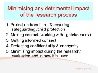 1. Protection from harm & ensuring
safeguarding /child protection
2. Making contact (working with ‘gatekeepers’)
3. Getting informed consent
4. Protecting confidentiality & anonymity
5. Minimising impact during the research/
evaluation and in how it is used
Minimising any detrimental impact
of the research process
 