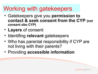 • Gatekeepers give you permission to
contact & seek consent from the CYP (not
consent obo CYP)
• Layers of consent
• Identifing relevant gatekeepers
• Who has parental responsibility if CYP are
not living with their parents?
• Providing accessible information
Working with gatekeepers
 
