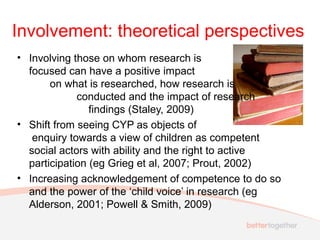 Involvement: theoretical perspectives
• Involving those on whom research is
focused can have a positive impact
on what is researched, how research is
conducted and the impact of research
findings (Staley, 2009)
• Shift from seeing CYP as objects of
enquiry towards a view of children as competent
social actors with ability and the right to active
participation (eg Grieg et al, 2007; Prout, 2002)
• Increasing acknowledgement of competence to do so
and the power of the ‘child voice’ in research (eg
Alderson, 2001; Powell & Smith, 2009)
 
