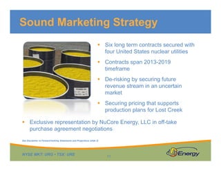 Sound Marketing Strategy
Six long term contracts secured with
four United States nuclear utilitiesfour United States nuclear utilities
Contracts span 2013-2019
timeframe
De-risking by securing future
revenue stream in an uncertain
market
Securing pricing that supports
production plans for Lost Creek
Exclusive representation by NuCore Energy, LLC in off-take
purchase agreement negotiations
NYSE MKT: URG • TSX: URE
11
See Disclaimer re Forward-looking Statements and Projections (slide 2)
 