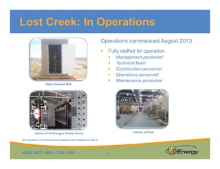 Lost Creek: In Operations
Operations commenced August 2013
Fully staffed for operationFully staffed for operation
Management personnel
Technical team
Construction personnel
O ti lOperations personnel
Maintenance personnel
Deep Disposal Well
Interior of Ur-Energy’s Header House Interior of Plant
NYSE MKT: URG • TSX: URE
16
See Disclaimer re Forward-looking Statements and Projections (slide 2)
 