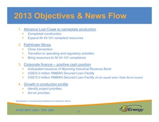 2013 Objectives & News Flow
1. Advance Lost Creek to nameplate production
Completed construction
Expand NI 43 101 compliant resourcesExpand NI 43-101 compliant resources
2. Pathfinder Mines
Close transaction
Transition to operating and regulatory activitiesTransition to operating and regulatory activities
Bring resources to NI 43-101 compliance
3. Corporate finance – positive cash position
Anticipated issuance of Wyoming Industrial Revenue BondAnticipated issuance of Wyoming Industrial Revenue Bond
US$20.0 million RMBAH Secured Loan Facility
US$15.0 million RMBAH Secured Loan Facility (to be repaid when State Bond closes)
4 Growth in production profile4. Growth in production profile
Identify project priorities
Act on priorities
NYSE MKT: URG • TSX: URE
24
See Disclaimer re Forward-looking Statements and Projections (slide 2)
 