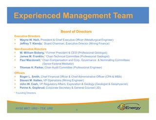 Experienced Management Team
Board of Directors
Executive Directors
Wayne W. Heili, President & Chief Executive Officer (Metallurgical Engineer)
Jeffrey T. Klenda,* Board Chairman, Executive Director (Mining Finance)
Non-Executive Directors
W William Boberg * Former President & CEO (Professional Geologist)W. William Boberg,* Former President & CEO (Professional Geologist)
James M. Franklin,* Chair-Technical Committee (Professional Geologist)
Paul Macdonell,* Chair-Compensation and Corp. Governance & Nominating Committees
(Senior Federal Mediator)
Thomas H Parker Chair Audit Committee (Professional Engineer)Thomas H. Parker, Chair-Audit Committee (Professional Engineer)
Officers
Roger L. Smith, Chief Financial Officer & Chief Administrative Officer (CPA & MBA)
Steven M. Hatten, VP Operations (Mining Engineer)
John W. Cash, VP Regulatory Affairs, Exploration & Geology (Geologist & Geophysicist)
Penne A. Goplerud, Corporate Secretary & General Counsel (JD)
* Founding Directors
NYSE MKT: URG • TSX: URE
6
 