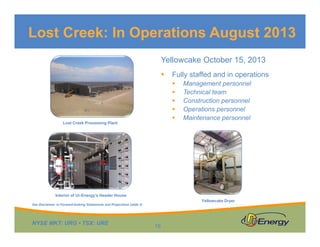 Lost Creek: In Operations August 2013
Yellowcake October 15, 2013


Fully staffed and in operations






Lost Creek Processing Plant

Management personnel
Technical team
Construction personnel
Operations personnel
Maintenance personnel

Interior of Ur-Energy’s Header House
Yellowcake Dryer

See Disclaimer re Forward-looking Statements and Projections (slide 2)

NYSE MKT: URG • TSX: URE

16

 