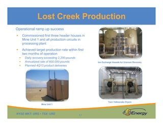 Lost Creek Production
Operational ramp up success


Commissioned first three header houses in
Mine Unit 1 and all production circuits in
processing plant



Achieved target production rate within first
two months of operation




Daily recovery exceeding 2,200 pounds
Annualized rate of 800,000 pounds
Planned 4Q13 product deliveries

Ion Exchange Vessels for Uranium Recovery

Twin Yellowcake Dryers
Mine Unit 1

NYSE MKT: URG • TSX: URE

17

 
