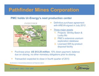 Pathfinder Mines Corporation
PMC holds Ur-Energy’s next production center


Definitive purchase agreement
with AREVA signed in July 2012



PATHFINDER

Three major assets
1. Projects: Shirley Basin &
Lucky Mc
2. PMC’s extensive uranium
exploration database
3. Licensed ISR by-product
disposal facility



Purchase price: US $13.25 million, 10% down payment, balance
due on closing, no other monetary obligations prior to closing



Transaction expected to close in fourth quarter of 2013

See Disclaimer re Forward-looking Statements and Projections (slide 2)

NYSE MKT: URG • TSX: URE

18

 