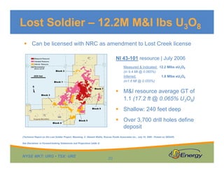 Lost Soldier – 12.2M M&I lbs U3O8
 Can be licensed with NRC as amendment to Lost Creek license
NI 43-101 resource | July 2006
Measured & Indicated: 12.2 Mlbs eU3O8
(in 9.4 Mt @ 0.065%)
Inferred:
1.8 Mlbs eU3O8
(in1.6 Mt @ 0.055%)

 M&I resource average GT of
1.1 (17.2 ft @ 0.065% U3O8)
 Shallow: 240 feet deep
 Over 3,700 drill holes define
deposit
(Technical Report on the Lost Soldier Project, Wyoming, C. Stewart Wallis, Roscoe Postle Associates Inc., July 10, 2006 - Posted on SEDAR)
See Disclaimer re Forward-looking Statements and Projections (slide 2)

NYSE MKT: URG • TSX: URE

20

 
