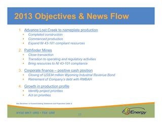2013 Objectives & News Flow
1. Advance Lost Creek to nameplate production




Completed construction
Commenced production
Expand NI 43-101 compliant resources

2. Pathfinder Mines




Close transaction
Transition to operating and regulatory activities
Bring resources to NI 43-101 compliance

3. Corporate finance – positive cash position



Closing of US$34 million Wyoming Industrial Revenue Bond
Retirement of Company’s debt with RMBAH

4. Growth in production profile



Identify project priorities
Act on priorities

See Disclaimer re Forward-looking Statements and Projections (slide 2)

NYSE MKT: URG • TSX: URE

23

 