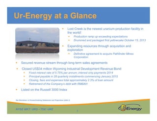 Ur-Energy at a Glance


Lost Creek is the newest uranium production facility in
the world!





Production ramp up exceeding expectations
Drummed and packaged first yellowcake October 15, 2013

Expanding resources through acquisition and
exploration


Definitive agreement to acquire Pathfinder Mines
Corporation



Secured revenue stream through long term sales agreements



Closed US$34 million Wyoming Industrial Development Revenue Bond







Fixed interest rate of 5.75% per annum; interest only payments 2014
Principal payable in 28 quarterly installments commencing January 2015
Closing, fees and expenses total approximately 2.3% of loan amount
Retirement of the Company’s debt with RMBAH

Listed on the Russell 3000 Index

See Disclaimer re Forward-looking Statements and Projections (slide 2)

NYSE MKT: URG • TSX: URE

3

 