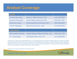 Analyst Coverage
Canada
Dundee Securities

David A. Talbot (Toronto, ON)

1.416.350.3082

Haywood Securities

Colin Healey (Vancouver, BC)

1.604.697.7400

Raymond James

David Sadowski (Vancouver, BC)

1.604.659.8255

Cantor Fitzgerald

Rob Chang (Toronto, ON)

1.416.849.5008

Roth Capital Partners

Joseph Reagor (Newport Beach, CA)

1.949.720.7106

H.C. Wainwright

Jeff Wright (New York, NY)

1.212.365.0545

United States

Ur-Energy Inc. is followed by the analysts listed above. This list, including the firms and individual analysts at these firms, is subject to change at
any time without notice. Please note that any opinions, estimates, forecasts, conclusions or recommendations regarding Ur-Energy Inc.
performance made by these analysts are theirs alone and do not represent opinions, estimates, forecasts, conclusions, recommendations or
predictions of Ur-Energy Inc. or its management. Ur-Energy Inc. does not by its reference above or in any other manner imply its endorsement
of or concurrence with such information, conclusions or recommendations.

See Disclaimer re Forward-looking Statements and Projections (slide 2)

NYSE MKT: URG • TSX: URE

5

 